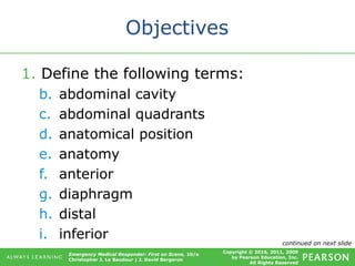 Copyright © 2016, 2011, 2009
by Pearson Education, Inc.
All Rights Reserved
Emergency Medical Responder: First on Scene, 10/e
Christopher J. Le Baudour | J. David Bergeron
Objectives
1. Define the following terms:
b. abdominal cavity
c. abdominal quadrants
d. anatomical position
e. anatomy
f. anterior
g. diaphragm
h. distal
i. inferior continued on next slide
 