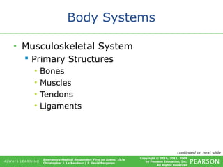 Copyright © 2016, 2011, 2009
by Pearson Education, Inc.
All Rights Reserved
Emergency Medical Responder: First on Scene, 10/e
Christopher J. Le Baudour | J. David Bergeron
Body Systems
• Musculoskeletal System
 Primary Structures
• Bones
• Muscles
• Tendons
• Ligaments
continued on next slide
 