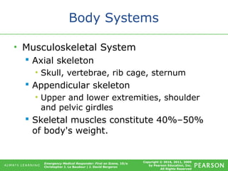 Copyright © 2016, 2011, 2009
by Pearson Education, Inc.
All Rights Reserved
Emergency Medical Responder: First on Scene, 10/e
Christopher J. Le Baudour | J. David Bergeron
Body Systems
• Musculoskeletal System
 Axial skeleton
• Skull, vertebrae, rib cage, sternum
 Appendicular skeleton
• Upper and lower extremities, shoulder
and pelvic girdles
 Skeletal muscles constitute 40%–50%
of body's weight.
 