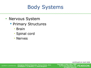 Copyright © 2016, 2011, 2009
by Pearson Education, Inc.
All Rights Reserved
Emergency Medical Responder: First on Scene, 10/e
Christopher J. Le Baudour | J. David Bergeron
Body Systems
• Nervous System
 Primary Structures
• Brain
• Spinal cord
• Nerves
continued on next slide
 