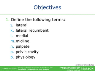 Copyright © 2016, 2011, 2009
by Pearson Education, Inc.
All Rights Reserved
Emergency Medical Responder: First on Scene, 10/e
Christopher J. Le Baudour | J. David Bergeron
Objectives
1. Define the following terms:
j. lateral
k. lateral recumbent
l. medial
m.midline
n. palpate
o. pelvic cavity
p. physiology
continued on next slide
 