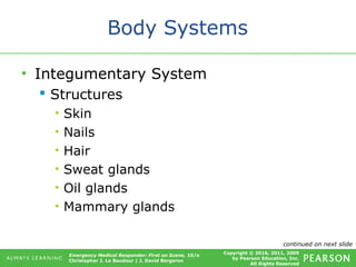 Copyright © 2016, 2011, 2009
by Pearson Education, Inc.
All Rights Reserved
Emergency Medical Responder: First on Scene, 10/e
Christopher J. Le Baudour | J. David Bergeron
Body Systems
• Integumentary System
 Structures
• Skin
• Nails
• Hair
• Sweat glands
• Oil glands
• Mammary glands
continued on next slide
 