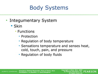 Copyright © 2016, 2011, 2009
by Pearson Education, Inc.
All Rights Reserved
Emergency Medical Responder: First on Scene, 10/e
Christopher J. Le Baudour | J. David Bergeron
Body Systems
• Integumentary System
 Skin
• Functions
• Protection
• Regulation of body temperature
• Sensations temperature and senses heat,
cold, touch, pain, and pressure
• Regulation of body fluids
 