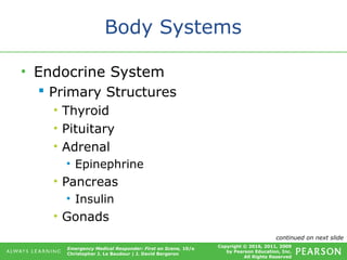 Copyright © 2016, 2011, 2009
by Pearson Education, Inc.
All Rights Reserved
Emergency Medical Responder: First on Scene, 10/e
Christopher J. Le Baudour | J. David Bergeron
Body Systems
• Endocrine System
 Primary Structures
• Thyroid
• Pituitary
• Adrenal
• Epinephrine
• Pancreas
• Insulin
• Gonads
continued on next slide
 