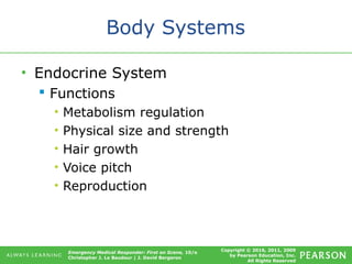 Copyright © 2016, 2011, 2009
by Pearson Education, Inc.
All Rights Reserved
Emergency Medical Responder: First on Scene, 10/e
Christopher J. Le Baudour | J. David Bergeron
Body Systems
• Endocrine System
 Functions
• Metabolism regulation
• Physical size and strength
• Hair growth
• Voice pitch
• Reproduction
 