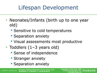 Copyright © 2016, 2011, 2009
by Pearson Education, Inc.
All Rights Reserved
Emergency Medical Responder: First on Scene, 10/e
Christopher J. Le Baudour | J. David Bergeron
Lifespan Development
• Neonates/Infants (birth up to one year
old)
 Sensitive to cold temperatures
 Separation anxiety
 Visual assessments most productive
• Toddlers (1–3 years old)
 Sense of independence
 Stranger anxiety
 Separation anxiety
 