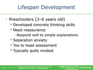 Copyright © 2016, 2011, 2009
by Pearson Education, Inc.
All Rights Reserved
Emergency Medical Responder: First on Scene, 10/e
Christopher J. Le Baudour | J. David Bergeron
Lifespan Development
• Preschoolers (3–6 years old)
 Developed concrete thinking skills
 Need reassurance
• Respond well to simple explanations
 Separation anxiety
 Toe to head assessment
 Typically quite modest
 