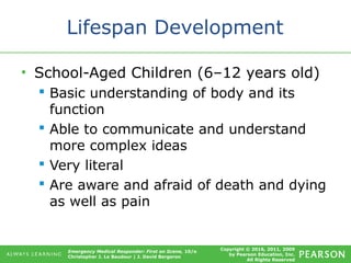 Copyright © 2016, 2011, 2009
by Pearson Education, Inc.
All Rights Reserved
Emergency Medical Responder: First on Scene, 10/e
Christopher J. Le Baudour | J. David Bergeron
Lifespan Development
• School-Aged Children (6–12 years old)
 Basic understanding of body and its
function
 Able to communicate and understand
more complex ideas
 Very literal
 Are aware and afraid of death and dying
as well as pain
 