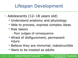 Copyright © 2016, 2011, 2009
by Pearson Education, Inc.
All Rights Reserved
Emergency Medical Responder: First on Scene, 10/e
Christopher J. Le Baudour | J. David Bergeron
Lifespan Development
• Adolescents (12–18 years old)
 Understand anatomy and physiology
 Able to process, express complex ideas
 Risk takers
• Poor judges of consequence
 Afraid of disfigurement, permanent
injury
 Believe they are immortal, indestructible
 Want to be treated as adults
 