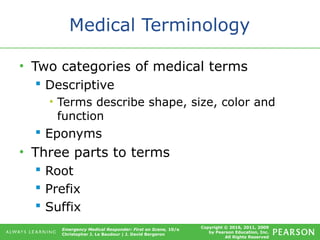 Copyright © 2016, 2011, 2009
by Pearson Education, Inc.
All Rights Reserved
Emergency Medical Responder: First on Scene, 10/e
Christopher J. Le Baudour | J. David Bergeron
Medical Terminology
• Two categories of medical terms
 Descriptive
• Terms describe shape, size, color and
function
 Eponyms
• Three parts to terms
 Root
 Prefix
 Suffix
 
