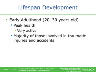 Copyright © 2016, 2011, 2009
by Pearson Education, Inc.
All Rights Reserved
Emergency Medical Responder: First on Scene, 10/e
Christopher J. Le Baudour | J. David Bergeron
Lifespan Development
• Early Adulthood (20–30 years old)
 Peak health
• Very active
 Majority of those involved in traumatic
injuries and accidents
 