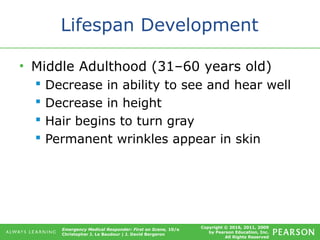 Copyright © 2016, 2011, 2009
by Pearson Education, Inc.
All Rights Reserved
Emergency Medical Responder: First on Scene, 10/e
Christopher J. Le Baudour | J. David Bergeron
Lifespan Development
• Middle Adulthood (31–60 years old)
 Decrease in ability to see and hear well
 Decrease in height
 Hair begins to turn gray
 Permanent wrinkles appear in skin
 
