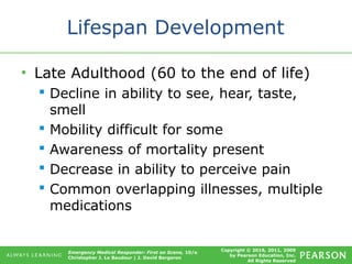 Copyright © 2016, 2011, 2009
by Pearson Education, Inc.
All Rights Reserved
Emergency Medical Responder: First on Scene, 10/e
Christopher J. Le Baudour | J. David Bergeron
Lifespan Development
• Late Adulthood (60 to the end of life)
 Decline in ability to see, hear, taste,
smell
 Mobility difficult for some
 Awareness of mortality present
 Decrease in ability to perceive pain
 Common overlapping illnesses, multiple
medications
 