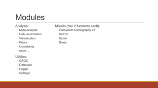 Modules
Analysis:
◦ Meta-analysis
◦ Data assimilation
◦ Visualization
◦ Priors
◦ Uncertainty
◦ more …
Utilities:
◦ QAQC
◦ Database
◦ Logger
◦ Settings
Models (min 2 functions each):
◦ Ecosystem Demography v2
◦ BioCro
◦ Sipnet
◦ Dalec
 