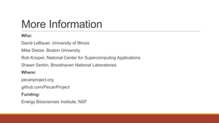 More Information
Who:
David LeBauer, University of Illinois
Mike Dietze, Boston University
Rob Kooper, National Center for Supercomputing Applications
Shawn Serbin, Brookhaven National Laboratories
Where:
pecanproject.org
github.com/PecanProject
Funding:
Energy Biosciences Institute, NSF
 