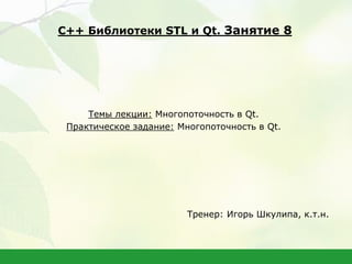 Темы лекции: Многопоточность в Qt.
Практическое задание: Многопоточность в Qt.
Тренер: Игорь Шкулипа, к.т.н.
С++ Библиотеки STL и Qt. Занятие 8
 