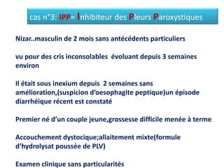 cas n°3: IPP= Inhibiteur des Pleurs Paroxystiques
Nizar..masculin de 2 mois sans antécédents particuliers
vu pour des cris inconsolables évoluant depuis 3 semaines
environ
Il était sous inexium depuis 2 semaines sans
amélioration,(suspicion d’oesophagite peptique)un épisode
diarrhéique récent est constaté
Premier né d’un couple jeune,grossesse difficile menée à terme
Accouchement dystocique;allaitement mixte(formule
d’hydrolysat poussée de PLV)
Examen clinique sans particularités
 