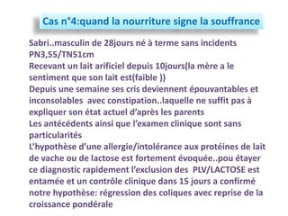 Cas n°4:quand la nourriture signe la souffrance
Sabri..masculin de 28jours né à terme sans incidents
PN3,55/TN51cm
Recevant un lait arificiel depuis 10jours(la mère a le
sentiment que son lait est(faible ))
Depuis une semaine ses cris deviennent épouvantables et
inconsolables avec constipation..laquelle ne suffit pas à
expliquer son état actuel d’après les parents
Les antécédents ainsi que l’examen clinique sont sans
particularités
L’hypothèse d’une allergie/intolérance aux protéines de lait
de vache ou de lactose est fortement évoquée..pou étayer
ce diagnostic rapidement l’exclusion des PLV/LACTOSE est
entamée et un contrôle clinique dans 15 jours a confirmé
notre hypothèse: régression des coliques avec reprise de la
croissance pondérale
 