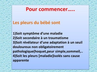 Pour commencer…..
Les pleurs du bébé sont
1)Soit symptôme d’une maladie
2)Soit secondaire à un traumatisme
3)Soit révélateur d’une adaptation à un seuil
douloureux non obligatoirement
pathologique(hoquet,peur simple,sommeil,..
4)Soit les pleurs [maladie]isolés sans cause
apparente
 