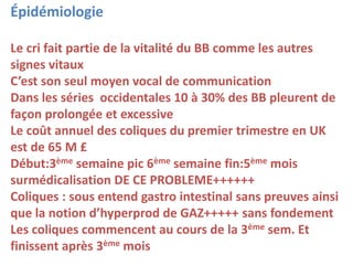 Épidémiologie
Le cri fait partie de la vitalité du BB comme les autres
signes vitaux
C’est son seul moyen vocal de communication
Dans les séries occidentales 10 à 30% des BB pleurent de
façon prolongée et excessive
Le coût annuel des coliques du premier trimestre en UK
est de 65 M £
Début:3ème semaine pic 6ème semaine fin:5ème mois
surmédicalisation DE CE PROBLEME++++++
Coliques : sous entend gastro intestinal sans preuves ainsi
que la notion d’hyperprod de GAZ+++++ sans fondement
Les coliques commencent au cours de la 3ème sem. Et
finissent après 3ème mois
 