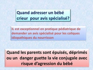 Quand adresser un bébé
crieur pour avis spécialisé?
IL est exceptionnel en pratique pédiatrique de
demander un avis spécialisé pour les coliques
idiopathiques du nourrisson
Quand les parents sont épuisés, déprimés
ou un danger guette la vie conjugale avec
risque d’agression du bébé
 