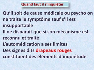 Quand faut il s’inquiéter
Qu’il soit de cause médicale ou psycho on
ne traite le symptôme sauf s’il est
insupportable
Il ne disparait que si son mécanisme est
reconnu et traité
L’automédication a ses limites
Des signes dits drapeaux rouges
constituent des éléments d’inquiétude
 