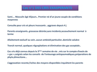 Cas n°1 DES CRIS EXASPERANTS
Sami…. Masculin âgé 45jours.. Premier né d’un jeune couple de conditions
moyennes
Consulte pour cris et pleurs incessants ..aggraves depuis 4 j
Parents enseignants..grossesse désirée;sans incidents;accouchement normal à
terme
Allaitement exclusif au sein..aucun antécéd particulier..domicile salubre
Transit normal..quelques régurgitations et élimination des gaz acceptale..
Ces cris déjà connus depuis la 3ème semaine de vie ..mis sur le compte d’excès de
« gaz »,soignés selon les conseils de l’entourage:antispasmodiques,préparations de
phyto,dimecitone…
L’aggravation recente,l’echec des moyens disponibles inquiètent les parents
 