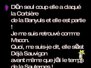 D’un seul coup elle a claqué la Corbière de la Banyuls et elle est partie ! Je me suis retrouvé comme Macon. Quoi, me suis-je dit, elle s’est Déjà Sauvigon avant même que j’ai le temps de la Sauternes ! Mais je vous Jurançon, je l’avais dans la Pauillac, en effet, j’était tellement Tokay que j’ai couru après elle dans Lalande et les Chardonnay pour la rattraper.  