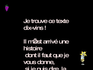 Je trouve ce texte dix-vins ! Il m’est arrivé une histoire  dont il faut que je vous donne,  si je puis dire, la primeur .   