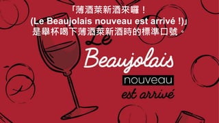 ｢薄酒萊新酒來囉！
(Le Beaujolais nouveau est arrivé !)｣
是舉杯喝下薄酒萊新酒時的標準口號。
 