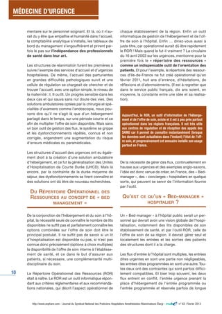 MÉDECINE D’URGENCE 
10 
mentaire sur le personnel soignant. Et là, où il n’au-rait 
du y être que empathie et humanité dans l’accueil, 
la comptabilité analytique s’installa, les tableaux de 
bord du management s’engouffrèrent et prirent par-fois 
le pas sur l’indépendance des professionnels 
de santé dans leur art. 
Les structures de réanimation furent les premières à 
suivre l’exemple des services d’accueil et d’urgences 
hospitalières. De même, l’accueil des parturientes 
en grandes difficultés pathologiques suivit et une 
cellule de régulation se chargeait de chercher et de 
trouver l’accueil, avec une option simple, le niveau de 
la maternité : I, II ou III. Un progrès sensible dans les 
deux cas et qui sauva sans nul doute des vies. Des 
solutions ambulatoires optées par la chirurgie et spé-cialités 
d’examens comme l’endoscopie, nous pou-vons 
dire qu’il ne s’agit là que d’un hébergement 
partagé dans le temps, sur une période courte et ce 
afin de multiplier l’offre de soin disponible. Mais sans 
un bon outil de gestion des flux, le système se grippe 
et les dysfonctionnements répétés, connus et non 
corrigés, engendrent une augmentation du risque 
d’erreurs médicales ou paramédicales. 
Les structures d’accueil des urgences ont eu égale-ment 
droit à la création d’une solution ambulatoire 
d’hébergement, et ce fut la généralisation des Unités 
d’Hospitalisation de Courte Durée (UHCD). Mais là 
encore, par la contrainte de la durée moyenne de 
séjour, des dysfonctionnements se firent connaître et 
des solutions ont dû être de nouveau recherchées. 
DU RÉPERTOIRE OPÉRATIONNEL DES 
RESSOURCES AU CONCEPT DE « BED 
MANAGEMENT » 
De la conjonction de l’hébergement et du soin à l’hô-pital, 
la nécessité seule de connaître le nombre de lits 
disponibles ne suffit pas et parfaitement connaître les 
options combinées sur l’offre de soin doit être le 
principal postulat. Il ne suffit pas de savoir si un lit 
d’hospitalisation est disponible ou pas, si n’est pas 
connue donc précisément (options à choix multiples) 
la disponibilité de l’offre de soin interne à l’établisse-ment 
de santé, et ce dans le but d’assurer aux 
patients, si nécessaire, une complémentarité multi-disciplinaire 
du soin. 
Le Répertoire Opérationnel des Ressources (ROR) 
était à naître. Le ROR est un outil informatique répon-dant 
aux critères réglementaires et aux recommanda-tions 
nationales, qui décrit l’aspect opérationnel de 
chaque établissement de la région. Enfin un outil 
informatique de gestion de l’hébergement et de l’of-fre 
de soin à l’hôpital. Enfin … diriez-vous aussi à 
juste titre, car opérationnel aurait dû être rapidement 
le ROR ! Mais quand le fut-il vraiment ? La circulaire 
du 16 avril 2003 sur les urgences, mentionne pour la 
première fois le « réper toire des ressources » 
comme un indispensable outil de l’orientation des 
patients. Et pour l’exemple, le répertoire des ressour-ces 
d’Ile-de-France ne fut créé opérationnel qu’en 
février 2011, huit ans d’errance, d’hésitations, de 
réflexions et d’atermoiements. (Il est à regretter que 
dans le service public français, dix ans soient, en 
moyenne, la constante entre une idée et sa réalisa-tion). 
Aujourd’hui, le ROR, un outil d’information de l’héberge-ment 
et de l’offre de soin, existe et il est à peu près partout 
opérationnel dans les régions françaises. Il est très utile 
aux centres de régulation et de réception des appels des 
SAMU car il permet de connaître instantanément (lorsque 
les données sont actualisées dans l’instant) l’état de l’off-re 
soin, et progressivement cet annuaire installe son usage 
partout en France. 
De la nécessité de gérer des flux, continuellement en 
hausse aux urgences et des exemples anglo-saxons, 
l’idée est donc venue de créer, en France, des « Bed-manager 
», des « concierges » hospitaliers en quelque 
sorte, qui peuvent se servir de l’information fournie 
par l’outil. 
QU’EST CE QU’UN « BED-MANAGER » 
HOSPITALIER ? 
Un « Bed-manager » à l’hôpital public serait un per-sonnel 
qui devrait avoir une vision globale de l'hospi-talisation, 
notamment des lits disponibles de son 
établissement de santé, et par l’outil ROR, celle de 
l’offre de soin de sa région. Il devrait gérer seul et 
localement les entrées et les sorties des patients 
des structures dont il a la charge. 
Les flux d'entrée à l'hôpital sont multiples, les entrées 
dites urgentes en sont une partie non négligeables, 
les entrées dites programmées en sont une autre. Tou-tes 
deux ont des contraintes qui sont parfois diffici-lement 
compatibles. Et bien trop souvent, les deux 
flux entrent en conflit, l'entrée urgence prenant la 
place d'hébergement de l'entrée programmée ou 
l'entrée programmée et réservée parfois de longue 
http://www.snphare.com - Journal du Syndicat National des Praticiens Hospitaliers Anesthésistes-Réanimateurs Élargi - n° 63 -Février 2013 
 