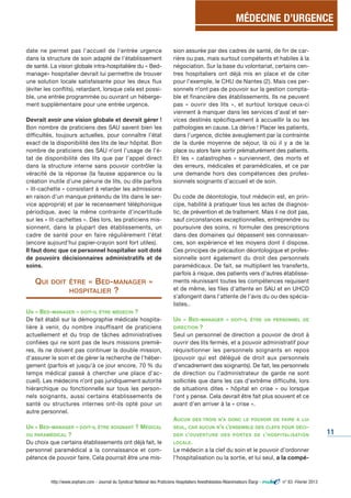 MÉDECINE D’URGENCE 
11 
date ne permet pas l'accueil de l'entrée urgence 
dans la structure de soin adapté de l'établissement 
de santé. La vision globale intra-hospitalière du « Bed-manage 
» hospitalier devrait lui permettre de trouver 
une solution locale satisfaisante pour les deux flux 
(éviter les conflits), retardant, lorsque cela est possi-ble, 
une entrée programmée ou ouvrant un héberge-ment 
supplémentaire pour une entrée urgence. 
Devrait avoir une vision globale et devrait gérer ! 
Bon nombre de praticiens des SAU savent bien les 
difficultés, toujours actuelles, pour connaître l’état 
exact de la disponibilité des lits de leur hôpital. Bon 
nombre de praticiens des SAU n’ont l’usage de l’é-tat 
de disponibilité des lits que par l’appel direct 
dans la structure interne sans pouvoir contrôler la 
véracité de la réponse (la fausse apparence ou la 
création inutile d'une pénurie de lits, ou dite parfois 
« lit-cachette » consistant à retarder les admissions 
en raison d'un manque prétendu de lits dans le ser-vice 
approprié) et par le recensement téléphonique 
périodique, avec la même contrainte d’incertitude 
sur les « lit-cachettes ». Dès lors, les praticiens mis-sionnent, 
dans la plupart des établissements, un 
cadre de santé pour en faire régulièrement l’état 
(encore aujourd’hui papier-crayon sont fort utiles). 
Il faut donc que ce personnel hospitalier soit doté 
de pouvoirs décisionnaires administratifs et de 
soins. 
QUI DOIT ÊTRE « BED-MANAGER » 
HOSPITALIER ? 
UN « BED-MANAGER » DOIT-IL ÊTRE MÉDECIN ? 
De fait établi sur la démographie médicale hospita-lière 
à venir, du nombre insuffisant de praticiens 
actuellement et du trop de tâches administratives 
confiées qui ne sont pas de leurs missions premiè-res, 
ils ne doivent pas continuer la double mission, 
d'assurer le soin et de gérer la recherche de l’héber-gement 
(parfois et jusqu’à ce jour encore, 70 % du 
temps médical passé à chercher une place d’ac-cueil). 
Les médecins n’ont pas juridiquement autorité 
hiérarchique ou fonctionnelle sur tous les person-nels 
soignants, aussi certains établissements de 
santé ou structures internes ont-ils opté pour un 
autre personnel. 
UN « BED-MANAGER » DOIT-IL ÊTRE SOIGNANT ? MÉDICAL 
OU PARAMÉDICAL ? 
Du choix que certains établissements ont déjà fait, le 
personnel paramédical a la connaissance et com-pétence 
de pouvoir faire. Cela pourrait être une mis-sion 
assurée par des cadres de santé, de fin de car-rière 
ou pas, mais surtout compétents et habiles à la 
négociation. Sur la base du volontariat, certains cen-tres 
hospitaliers ont déjà mis en place et de citer 
pour l’exemple, le CHU de Nantes (2). Mais ces per-sonnels 
n’ont pas de pouvoir sur la gestion compta-ble 
et financière des établissements. Ils ne peuvent 
pas « ouvrir des lits », et surtout lorsque ceux-ci 
viennent à manquer dans les services d’aval et ser-vices 
destinés spécifiquement à accueillir la ou les 
pathologies en cause. La dérive ! Placer les patients, 
dans l’urgence, dictée aveuglement par la contrainte 
de la durée moyenne de séjour, là où il y a de la 
place ou alors faire sortir prématurément des patients. 
Et les « catastrophes » surviennent, des morts et 
des erreurs, médicales et paramédicales, et ce par 
une demande hors des compétences des profes-sionnels 
soignants d’accueil et de soin. 
Du code de déontologie, tout médecin est, en prin-cipe, 
habilité à pratiquer tous les actes de diagnos-tic, 
de prévention et de traitement. Mais il ne doit pas, 
sauf circonstances exceptionnelles, entreprendre ou 
poursuivre des soins, ni formuler des prescriptions 
dans des domaines qui dépassent ses connaissan-ces, 
son expérience et les moyens dont il dispose. 
Ces principes de précaution déontologique et profes-sionnelle 
sont également du droit des personnels 
paramédicaux. De fait, se multiplient les transferts, 
parfois à risque, des patients vers d’autres établisse-ments 
réunissant toutes les compétences requisent 
et de même, les files d’attente en SAU et en UHCD 
s’allongent dans l’attente de l’avis du ou des spécia-listes.. 
UN « BED-MANAGER » DOIT-IL ÊTRE UN PERSONNEL DE 
DIRECTION ? 
Seul un personnel de direction a pouvoir de droit à 
ouvrir des lits fermés, et a pouvoir administratif pour 
réquisitionner les personnels soignants en repos 
(pouvoir qui est délégué de droit aux personnels 
d’encadrement des soignants). De fait, les personnels 
de direction ou l’administrateur de garde ne sont 
sollicités que dans les cas d’extrême difficulté, lors 
de situations dites « hôpital en crise » ou lorsque 
l’ont y pense. Cela devrait être fait plus souvent et ce 
avant d’en arriver à la « crise ». 
AUCUN DES TROIS N’A DONC LE POUVOIR DE FAIRE À LUI 
SEUL, CAR AUCUN N’A L’ENSEMBLE DES CLEFS POUR DÉCI-DER 
L’OUVERTURE DES PORTES DE L’HOSPITALISATION 
LOCALE. 
Le médecin a la clef du soin et le pouvoir d’ordonner 
l’hospitalisation ou la sortie, et lui seul, a la compé- 
http://www.snphare.com - Journal du Syndicat National des Praticiens Hospitaliers Anesthésistes-Réanimateurs Élargi - n° 63 -Février 2013 
 