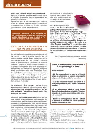 MÉDECINE D’URGENCE 
12 
tence pour choisir le service d’accueil adapté. 
Le cadre de santé a la clef de l’exécution du soin et 
le pouvoir d’organiser les services pour répondre à la 
prescription médicale. 
Le directeur a la clef des comptes publics et le pou-voir 
d’ordonner les dépenses en personnels (heures 
supplémentaires, en particulier) et donc d’ouvrir les 
portes fermés des lits d’hospitalisation. 
Localement, le « Bed-manager » est donc un triumvirat, qui 
doit travailler ensemble, en respectives compétences, au 
quotidien et dans l’instant, car aucun n’a autorité sur l’en-semble 
des clefs, et ce à toute heure de l’année. 
LA SOLUTION DU « BED-MANAGER » NE 
PEUT PAS ÊTRE QUE LOCALE 
Un outil d’information sur l’hébergement et sur de l’of-fre 
de soin, locale et régionale ne suffit pas, un 
triumvirat « Bed manager » local, même très compé-tent 
et efficace, non plus ; des « ouvriers » décision-naires 
et gestionnaires de l’instantané, du quotidien 
ordinaire, détenteurs du pouvoir pour décider, au 
quotidien, le changement de la vision globale de l’hé-bergement 
et de l’offre de soin régionale, manquent. 
Car la connaissance de la porte fermée de la cham-bre 
de l’hôtel ne donne pas autorité aux « concier-ges 
de nuit, de dimanche et de jour férié », dépo-sitaires 
des clefs, de pouvoir l’ouvrir, et ce sans 
conséquences fâcheuses pour eux lorsque la direc-tion 
générale l’a fermée. 
La solution du « Bed-manager » qui aurait tous 
pouvoirs pour organiser et améliorer, au quoti-dien 
ou heure par heure et tous les jours de l’an-née, 
les flux de l’accueil hospitalier français n’est 
donc pas que locale. 
La gestion instantanée et régionale des flux doit être 
une solution à l’encombrement des urgences, aux 
soins indignes réalisés entre deux paravents (serait-on 
revenu au vingtième siècle, voire plus loin encore), 
au mécontentement général de la population qui doit 
être hospitalisée, donc soignée mais aussi héber-gée 
dignement. Les cellules de veille sont grandement 
utiles à l’information et à l’alerte (ce qui est fait pério-diquement, 
par exemple, lors des manques de place 
de réanimation). Mais elles agissent uniquement dans 
la « crise » et ces cellules sont incompétentes dans 
la décision d’ordonner. Elles ne peuvent qu’inciter à 
ouvrir l’hébergement et l’offre de soin (en résumé : 
recommander d’augmenter, si 
possible, les sorties) et surtout, 
elles n’ont pas le pouvoir d’ou-vrir 
les portes de l’hospitalisa-tion 
locale fermées. 
Un « Concierge aux clefs 
d’Or » de l ’hospi tal isat ion 
publique française doit exister à l’éche-lon 
régional et c’est dans les Agences Régio-nales 
d’Hospitalisation (ARS), qui ont pouvoir 
comptable et financier, que doit se créer une cel-lule 
instantanée de régulation de l’hébergement et 
de l’offre de soin hospitalier public. Non plus que 
pendant des périodes répétées de « crise », un 
« Bed-Manager aux clefs d’Or », ayant tous pou-voirs 
sur les triumvirats « Bed-manager » locaux, 
et opérationnel dans l’instant, banal et ordinaire 
du quotidien, doit être créé (rendez-vous dans dix 
ans). 
Pascal Campominosi, médecin urgentiste, CH Eaubonne- 
Montmorency. 
Au total, le « bed management » anglo-saxon est-il 
un concept à développer en France ? 
C’est un bon concept : 
- Si le « bed management » local est assuré par un triumvirat 
qui gère au quotidien et non par une seule personne, qu'elle 
soit personnel médical, paramédical ou de direction. 
- Si le « bed management » local est sous l’autorité de la 
seule prescription médicale pour le choix de l’hébergement 
et du soin. 
- Si le « bed management » local est contrôlé dans les 
Agences Régionales de Santé par un comité de d'évaluation, 
comportant des médecins, des paramédicaux et des person-nels 
administratifs. 
- Et enfin, si le « bed management aux clefs d'Or » à naître est 
un gestionnaire au quotidien et dans l'instant de l'héberge-ment 
des établissements de santé. 
(1)« Accès aux soins à travers l'histoire des institutions d'héber-gement 
et de soins, l'histoire des hôpitaux », MOUTEL Grégoire 
et HERVE Christian, Laboratoire dʼéthique et de Médecine 
légale, Faculté de Médecine, Université Paris Descartes, 
Ethique et Santé. 
(2)« De la gestion des lits à lʼordonnancement », Dominique 
Dejean – Hôpital Mère-enfants - CHU Nantes, 24 janvier 2012 
http://www.snphare.com - Journal du Syndicat National des Praticiens Hospitaliers Anesthésistes-Réanimateurs Élargi - n° 63 -Février 2013 
