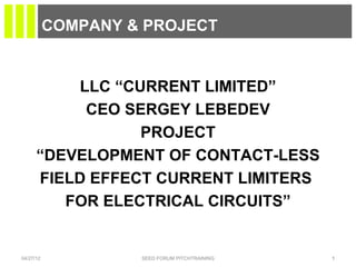 COMPANY & PROJECT


          LLC “CURRENT LIMITED”
           CEO SERGEY LEBEDEV
                 PROJECT
      “DEVELOPMENT OF CONTACT-LESS
      FIELD EFFECT CURRENT LIMITERS
         FOR ELECTRICAL CIRCUITS”


04/27/12            SEED FORUM PITCHTRAINING   1
 
