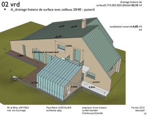 02 vrd drainage linéaire de 
surface9,774,063,903,66total 33,18 ml 
• A_drainage linéaire de surface avec cailloux 20/40 - puisard 
Mr & Mme JAFFRES Paul-René CHEVALIER extension d'une maison Février 2012 
maî tre d'ouvrage architecte dplg Le Bel Hamelin descriptif 
10 
Cherbourg-Octeville 
canalisation enterrée4,60 ml 
ml 
 