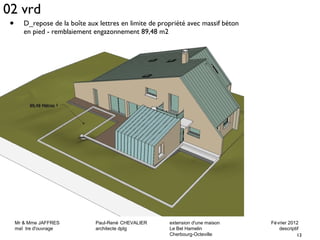02 vrd 
• D_repose de la boîte aux lettres en limite de propriété avec massif béton 
Mr & Mme JAFFRES Paul-René CHEVALIER extension d'une maison Février 2012 
maî tre d'ouvrage architecte dplg Le Bel Hamelin descriptif 
13 
Cherbourg-Octeville 
en pied - remblaiement engazonnement 89,48 m2 
 