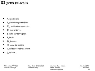 03 gros oeuvres 
Mr & Mme JAFFRES Paul-René CHEVALIER extension d'une maison Février 2012 
maî tre d'ouvrage architecte dplg Le Bel Hamelin descriptif 
14 
Cherbourg-Octeville 
• A_fondations 
• B_caniveaux passerelles 
• C_canalisations enterrées 
• D_mur enterrés 
• E_dalle sur terre plein 
• F_murs 
• G_linteaux 
• H_appui de fenêtre 
• I_bandes de redressement 
• J_enduits 
 