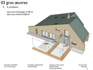 03 gros oeuvres 
Mr & Mme JAFFRES Paul-René CHEVALIER extension d'une maison Février 2012 
maî tre d'ouvrage architecte dplg Le Bel Hamelin descriptif 
15 
Cherbourg-Octeville 
• A_fondations 
sous murs de façades 11,40 ml 
sous murs enterré 9,68 ml 
 