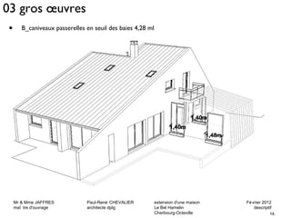 03 gros oeuvres 
Mr & Mme JAFFRES Paul-René CHEVALIER extension d'une maison Février 2012 
maî tre d'ouvrage architecte dplg Le Bel Hamelin descriptif 
16 
Cherbourg-Octeville 
• B_caniveaux passerelles en seuil des baies 4,28 ml 
 