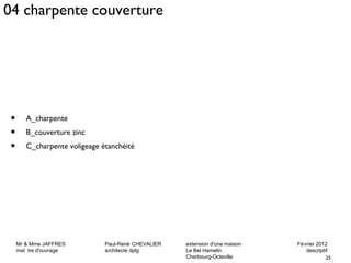 04 charpente couverture 
Mr & Mme JAFFRES Paul-René CHEVALIER extension d'une maison Février 2012 
maî tre d'ouvrage architecte dplg Le Bel Hamelin descriptif 
25 
Cherbourg-Octeville 
• A_charpente 
• B_couverture zinc 
• C_charpente voligeage étanchéité 
 