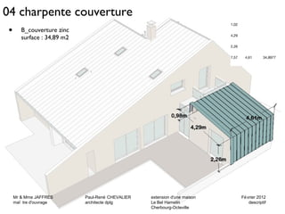 04 charpente couverture 
Mr & Mme JAFFRES Paul-René CHEVALIER extension d'une maison Février 2012 
maî tre d'ouvrage architecte dplg Le Bel Hamelin descriptif 
27 
Cherbourg-Octeville 
• B_couverture zinc 
surface : 34,89 m2 
1,02 
4,29 
2,26 
7,57 4,61 34,8977 
Mr & Mme JAFFRES Paul-René CHEVALIER extension d'une maison Février 2012 
maî tre d'ouvrage architecte dplg Le Bel Hamelin descriptif 
Cherbourg-Octeville 
 