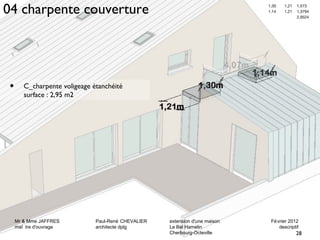 04 charpente couverture 1,30 1,21 1,573 
Mr & Mme JAFFRES Paul-René CHEVALIER extension d'une maison Février 2012 
maî tre d'ouvrage architecte dplg Le Bel Hamelin descriptif 
Mr & Mme JAFFRES Paul-René CHEVALIER extension d'une maison Février 2012 
maî tre d'ouvrage architecte dplg Le Bel Hamelin descriptif 
28 
Cherbourg-Octeville 
• C_charpente voligeage étanchéité 
surface : 2,95 m2 
1,14 1,21 1,3794 
2,9524 
28 
Cherbourg-Octeville 
 