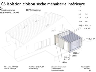 06 isolation cloison sèche menuiserie intérieure 
Mr & Mme JAFFRES Paul-René CHEVALIER extension d'une maison Février 2012 
maî tre d'ouvrage architecte dplg Le Bel Hamelin descriptif 
30 
Cherbourg-Octeville 
1,27 
2,15 
5,22 10,41 
1,99 14,38 
10,29 2,33 
20,92 m2 27,12 m2 
A_ 
•isolation murale 20,92m2isolation 
sous-toiture 27,12m2 
 