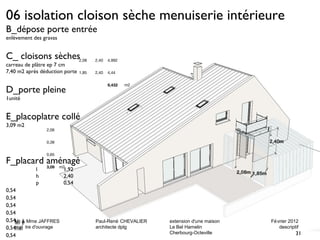 06 isolation cloison sèche menuiserie intérieure 
B_dépose porte entrée 
enlèvement des gravas 
C_ cloisons sèches 
carreau de plâtre ep 7 cm 
7,40 m2 après déduction porte 
D_porte pleine 
1unité 
E_placoplatre collé 
3,09 m2 
Mr & Mme JAFFRES Paul-René CHEVALIER extension d'une maison Février 2012 
maî tre d'ouvrage architecte dplg Le Bel Hamelin descriptif 
Mr & Mme JAFFRES Paul-René CHEVALIER extension d'une maison Février 2012 
maî tre d'ouvrage architecte dplg Le Bel Hamelin descriptif 
31 
Cherbourg-Octeville 
Cherbourg-Octeville 
F_placard aménagé 
l 1,92 
h 2,40 
p 0,54 
0,54 
0,54 
0,54 
0,54 
0,54 
0,54 
0,54 
0,54 
2,08 2,40 4,992 
1,85 2,40 4,44 
9,432 m2 
2,06 
0,38 
0,65 
3,09 m2 
31 
 