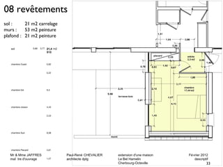 Mr & Mme JAFFRES Paul-René CHEVALIER extension d'une maison Février 2012 
maî tre d'ouvrage architecte dplg Le Bel Hamelin descriptif 
Cherbourg-Octeville 
08 revêtements 
sol : 21 m2 carrelage 
murs : 53 m2 peinture 
plafond : 21 m2 peinture 
sol 5,69 3,77 21,4 
513 
m2 
chambre Ouest 0,92 
5,22 
chambre Est 9,3 
chambre cloison 4,43 
2,23 
chambre Sud 9,58 
chambre Placard 4,61 
1,27 
33 
 