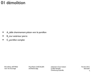 Mr & Mme JAFFRES Paul-René CHEVALIER extension d'une maison Février 2012 
maî tre d'ouvrage architecte dplg Le Bel Hamelin descriptif 
5 
Cherbourg-Octeville 
01 démolition 
• A_dalle cheminement piéton vers le portillon 
• B_mur extérieur pierre 
• C_portillon complet 
 
