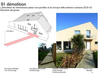 A_Démolition du cheminement piéton vers portillon et du tronçon dalle extérieur existante 23,23 m2 
enlèvement des gravas 
Mr & Mme JAFFRES Paul-René CHEVALIER extension d'une maison Février 2012 
maî tre d'ouvrage architecte dplg Le Bel Hamelin descriptif 
6 
Cherbourg-Octeville 
01 démolition 
 