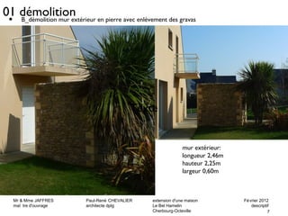 • B_démolition mur extérieur en pierre avec enlèvement des gravas 
Mr & Mme JAFFRES Paul-René CHEVALIER extension d'une maison Février 2012 
maî tre d'ouvrage architecte dplg Le Bel Hamelin descriptif 
7 
Cherbourg-Octeville 
01 démolition 
Texte 
mur extérieur: 
longueur 2,46m 
hauteur 2,25m 
largeur 0,60m 
 