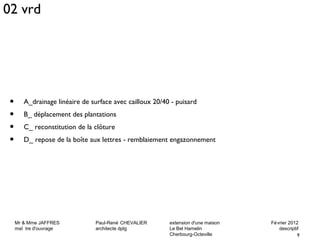 • A_drainage linéaire de surface avec cailloux 20/40 - puisard 
• B_ déplacement des plantations 
• C_ reconstitution de la clôture 
• D_ repose de la boîte aux lettres - remblaiement engazonnement 
Mr & Mme JAFFRES Paul-René CHEVALIER extension d'une maison Février 2012 
maî tre d'ouvrage architecte dplg Le Bel Hamelin descriptif 
9 
Cherbourg-Octeville 
02 vrd 
 