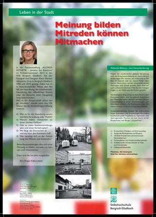 Leben in der Stadt

Meinung bilden
Mitreden können
Mitmachen
In der Fotoausstellung „ALLTAGSÄSTHETIK – Jenseits des Konsums“
im Frühjahrssemester 2013 in der
VHS Bergisch Gladbach hat der
Fotograf und Designer Klaus Hansen
identische Orte in Bergisch Gladbach
1996 und 2012 gezeigt. Dabei hat er
in beeindruckender Weise den Verfall, die Unordnung, die unästhetische
Gestaltung des öffentlichen Raums
oder die Versuche einer Neugestaltung dokumentiert.
Was in der Bürgerschaft schon lange „brodelte“, wurde unter den 120
Gästen bei der Ausstellungseröffnung
konkret:
O Wer ist für die Gestaltung verantwortlich, Verwaltung oder Politik?
Warum haben Investoren so
O
einen starken Einfluss?
O Gibt es einen Stadtentwicklungsplan und einen Verkehrsplan?
O Wo fängt das Einmischen an
und wo hört das Kümmern auf?
O Wer beteiligt sich an der Gestaltung von Plätzen und Gebäuden?
Beste Voraussetzungen also, sich eine
Meinung zu bilden, mitreden zu können und mitzumachen.
Dazu sind Sie herzlich eingeladen.
Ihre Birgitt Killersreiter

Information
Dr. Birgitt Killersreiter
E-Mail killersreiter@vhs-gl.de
Fon 02202 / 142261
Anmeldung
Fon: 02202 / 142263
E-Mail info@vhs-gl.de
Intenet: www.vhs-gl.de
Impressum
Redaktion:VHS Bergisch Gladbach
Buchmühlenstraße 12
51465 Bergisch Gladbach
Gestaltung und Fotos: Klaus Hansen
Druck: Laserline, Berlin

Politische Bildung – eine Herausforderung
Wegen der zunehmenden globalen Vernetzung
steht die Erwachsenenbildung vor neuen Herausforderungen. Wir können uns umfassend in Medien, im Internet oder via „Social Media“ informieren. Nachrichten werden blitzschnell verteilt,
Meinungen sind schnell gebildet. Aber: Sind wir
auch umfassend informiert? Werden die richtigen
Fragen an die Politik und die Macher gestellt?
Nachhaltigkeit fängt privat an, beeinflusst unser
Konsumverhalten und hat globale Auswirkungen. Menschen sollen aktiviert werden, müssen
Unterstützung in ihren Entscheidungen und
Aktivitäten erhalten. Die Ressourcen jedes Einzelnen müssen entdeckt und genutzt werden.
Erwachsenenbildung bündelt die unterschiedlichen Interessen und Erwartungen. Ihre Volkshochschule greift Angebote zu regionalen und
überregionalen Themen auf und macht sie für
Bürgerinnen und Bürger „be-greif-bar“.

O
O
O
O
O
O

Erneuerbare Energien und Atomausstieg
Steigende Benzinpreise und Biosprit
Globale Finanzkrisen und kommunale
Haushaltskrisen
Firmenpleiten und Investorenübernahmen
Kollabierende Infrastrukturen im Nahund Fernverkehr
Lebensmittelskandale

Themen, die bewegen.
Und Sie können mitmachen.

 